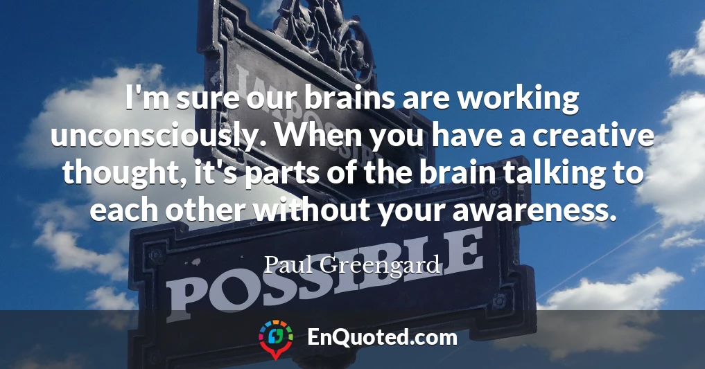 I'm sure our brains are working unconsciously. When you have a creative thought, it's parts of the brain talking to each other without your awareness.