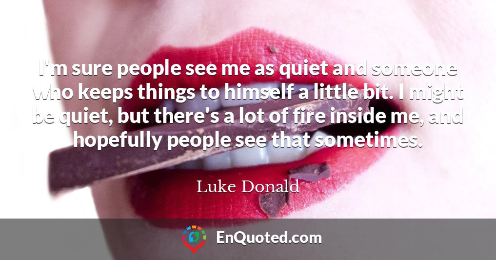 I'm sure people see me as quiet and someone who keeps things to himself a little bit. I might be quiet, but there's a lot of fire inside me, and hopefully people see that sometimes.