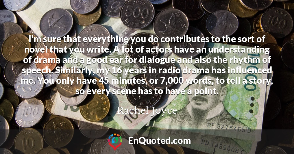 I'm sure that everything you do contributes to the sort of novel that you write. A lot of actors have an understanding of drama and a good ear for dialogue and also the rhythm of speech. Similarly, my 16 years in radio drama has influenced me. You only have 45 minutes, or 7,000 words, to tell a story, so every scene has to have a point.