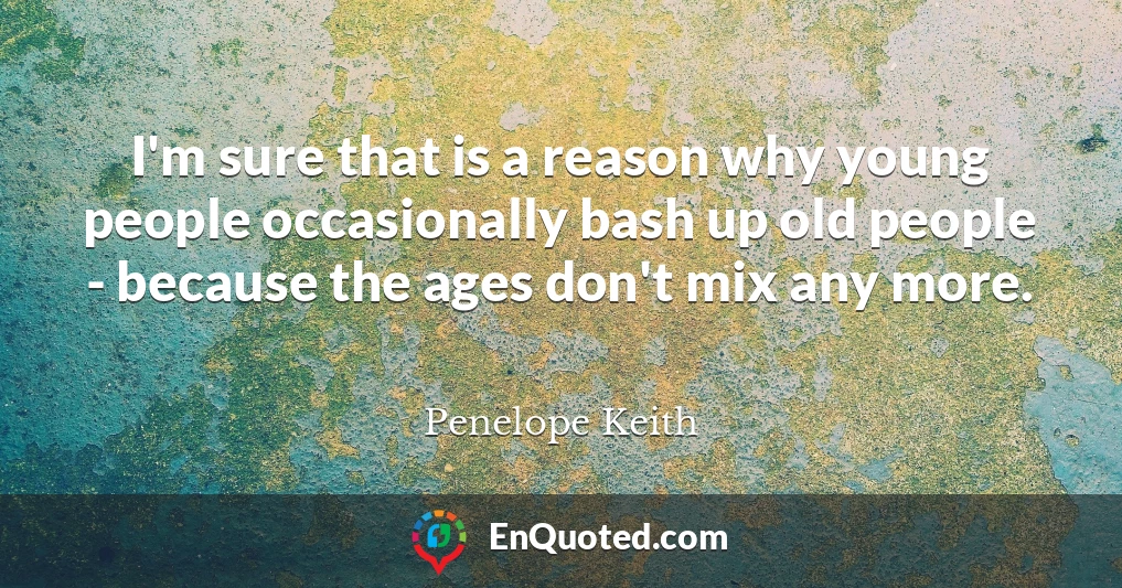 I'm sure that is a reason why young people occasionally bash up old people - because the ages don't mix any more.