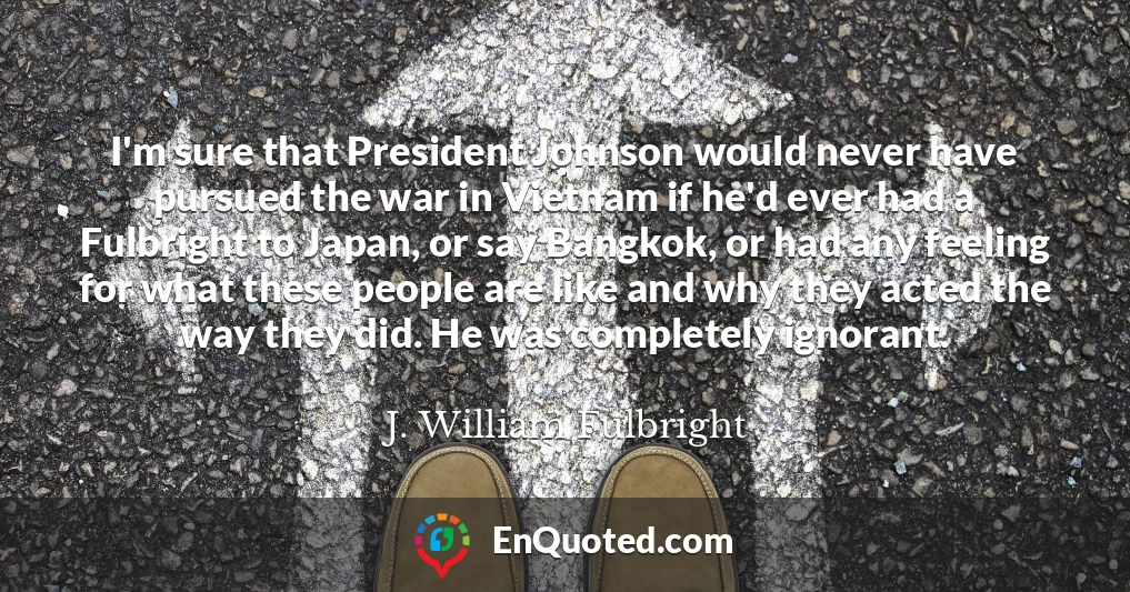 I'm sure that President Johnson would never have pursued the war in Vietnam if he'd ever had a Fulbright to Japan, or say Bangkok, or had any feeling for what these people are like and why they acted the way they did. He was completely ignorant.