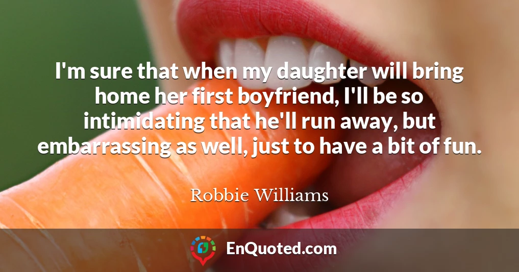 I'm sure that when my daughter will bring home her first boyfriend, I'll be so intimidating that he'll run away, but embarrassing as well, just to have a bit of fun.