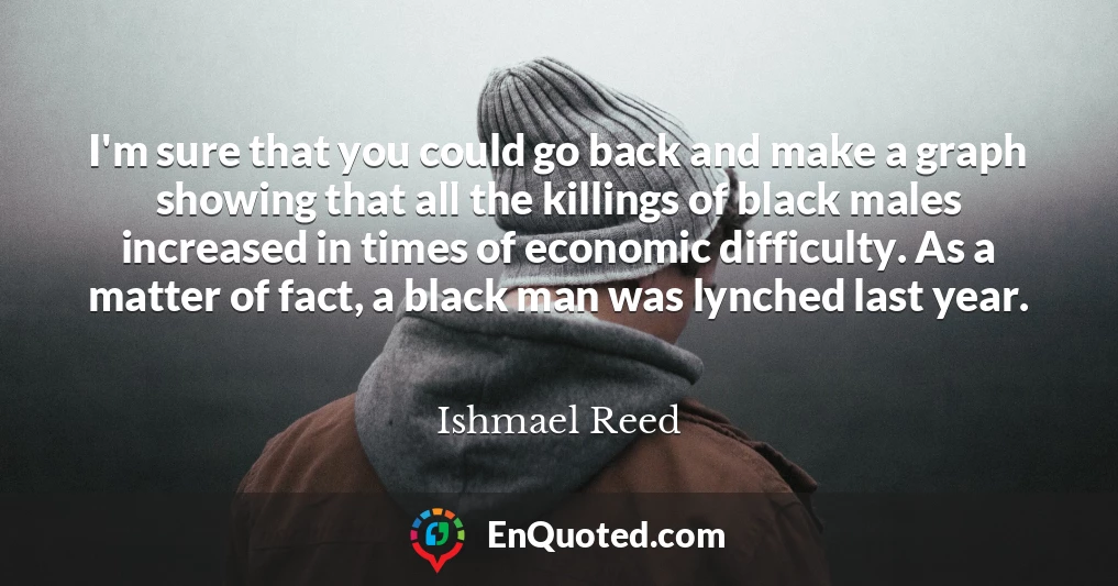 I'm sure that you could go back and make a graph showing that all the killings of black males increased in times of economic difficulty. As a matter of fact, a black man was lynched last year.