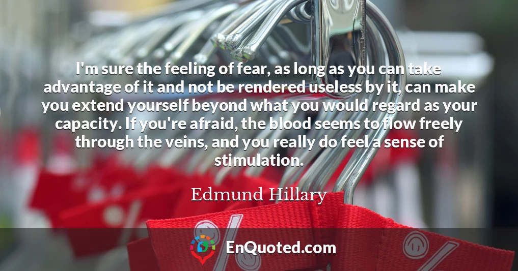 I'm sure the feeling of fear, as long as you can take advantage of it and not be rendered useless by it, can make you extend yourself beyond what you would regard as your capacity. If you're afraid, the blood seems to flow freely through the veins, and you really do feel a sense of stimulation.