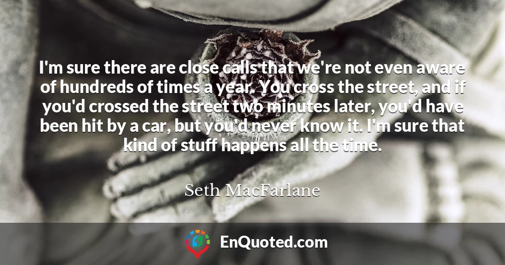 I'm sure there are close calls that we're not even aware of hundreds of times a year. You cross the street, and if you'd crossed the street two minutes later, you'd have been hit by a car, but you'd never know it. I'm sure that kind of stuff happens all the time.