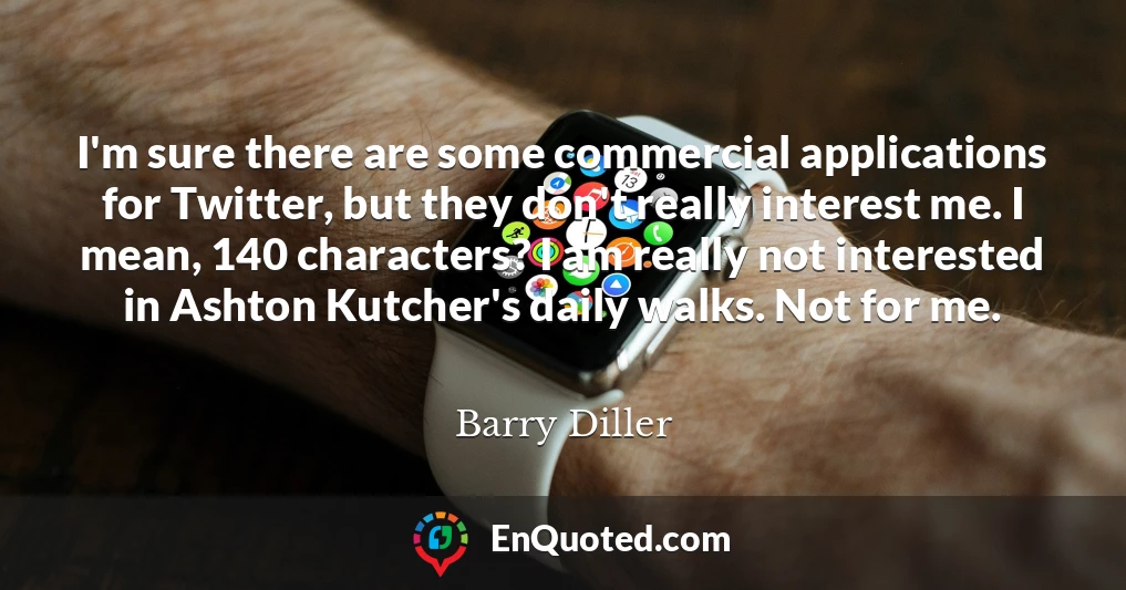 I'm sure there are some commercial applications for Twitter, but they don't really interest me. I mean, 140 characters? I am really not interested in Ashton Kutcher's daily walks. Not for me.