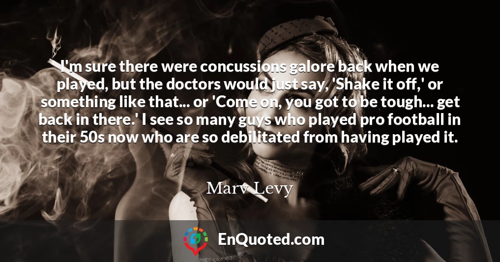 I'm sure there were concussions galore back when we played, but the doctors would just say, 'Shake it off,' or something like that... or 'Come on, you got to be tough... get back in there.' I see so many guys who played pro football in their 50s now who are so debilitated from having played it.