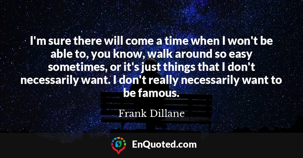 I'm sure there will come a time when I won't be able to, you know, walk around so easy sometimes, or it's just things that I don't necessarily want. I don't really necessarily want to be famous.