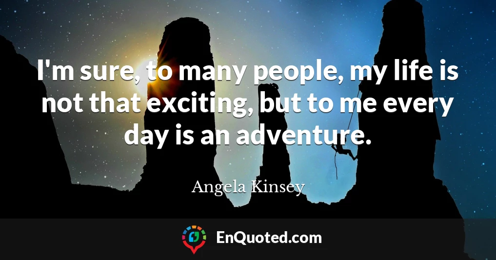 I'm sure, to many people, my life is not that exciting, but to me every day is an adventure.