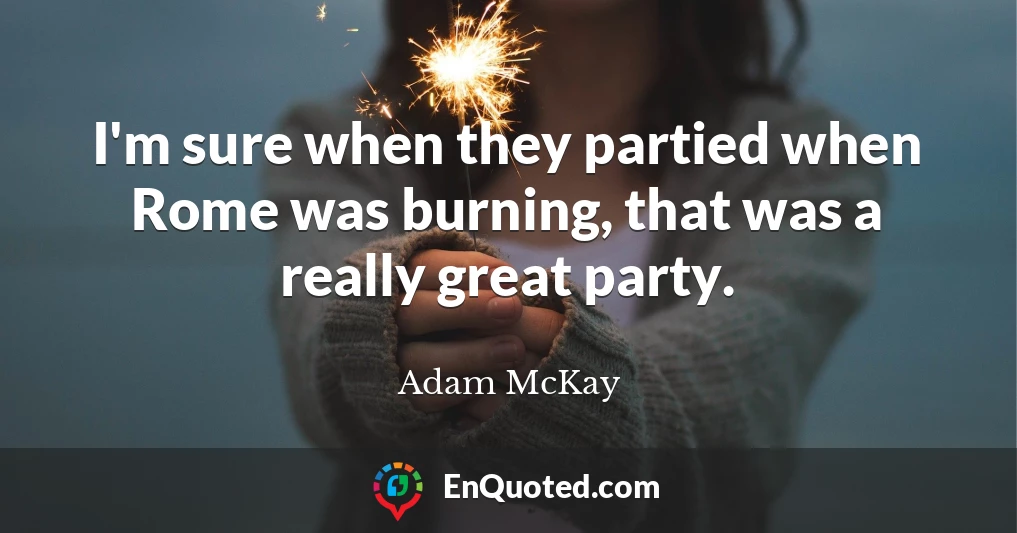 I'm sure when they partied when Rome was burning, that was a really great party.