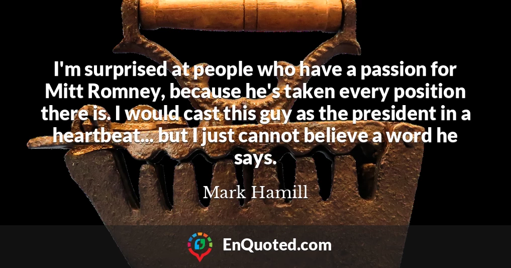 I'm surprised at people who have a passion for Mitt Romney, because he's taken every position there is. I would cast this guy as the president in a heartbeat... but I just cannot believe a word he says.