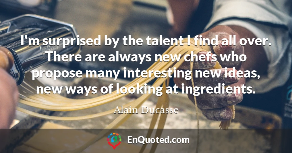 I'm surprised by the talent I find all over. There are always new chefs who propose many interesting new ideas, new ways of looking at ingredients.