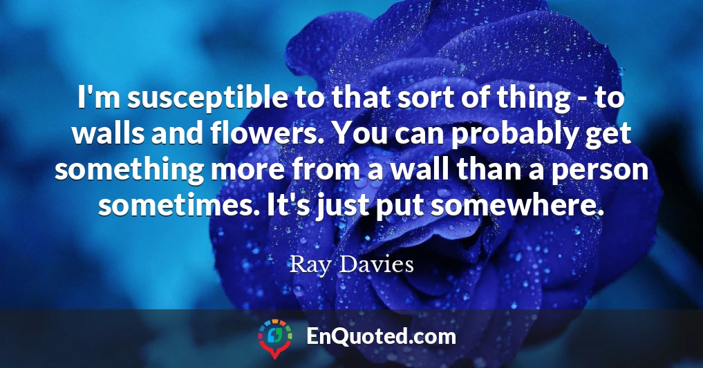I'm susceptible to that sort of thing - to walls and flowers. You can probably get something more from a wall than a person sometimes. It's just put somewhere.