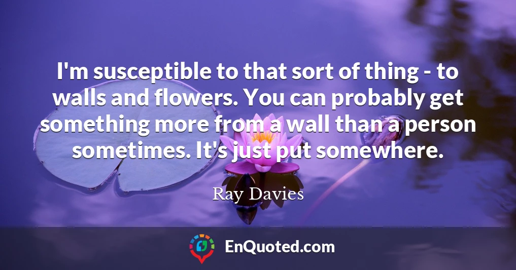 I'm susceptible to that sort of thing - to walls and flowers. You can probably get something more from a wall than a person sometimes. It's just put somewhere.