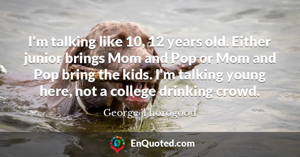 I'm talking like 10, 12 years old. Either junior brings Mom and Pop or Mom and Pop bring the kids. I'm talking young here, not a college drinking crowd.