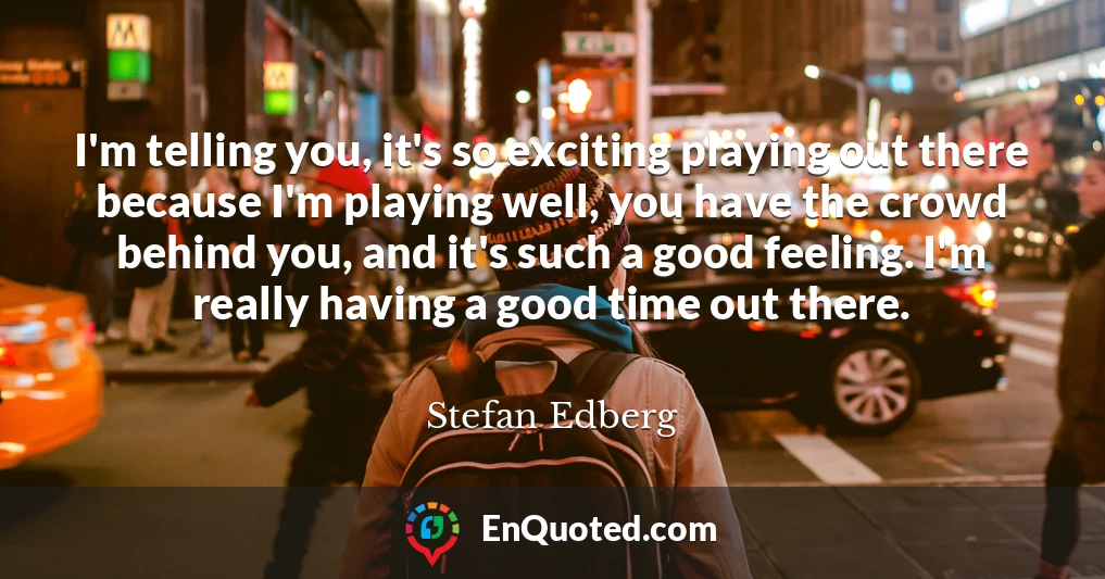 I'm telling you, it's so exciting playing out there because I'm playing well, you have the crowd behind you, and it's such a good feeling. I'm really having a good time out there.