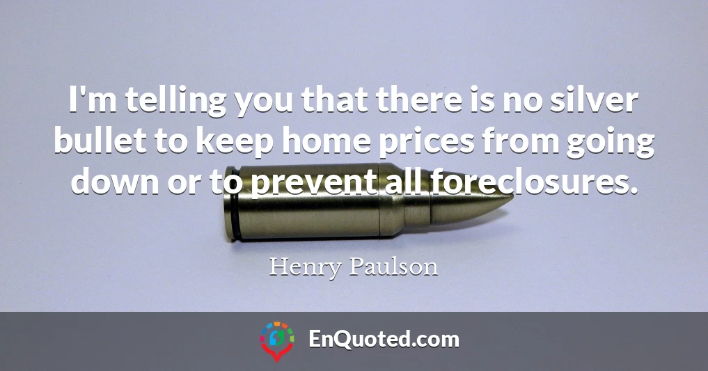I'm telling you that there is no silver bullet to keep home prices from going down or to prevent all foreclosures.