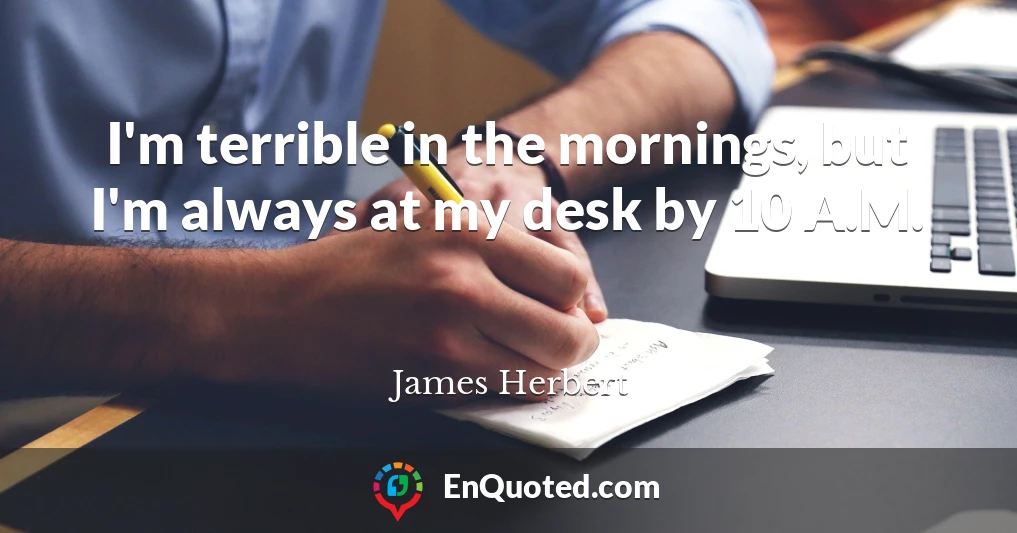 I'm terrible in the mornings, but I'm always at my desk by 10 A.M.