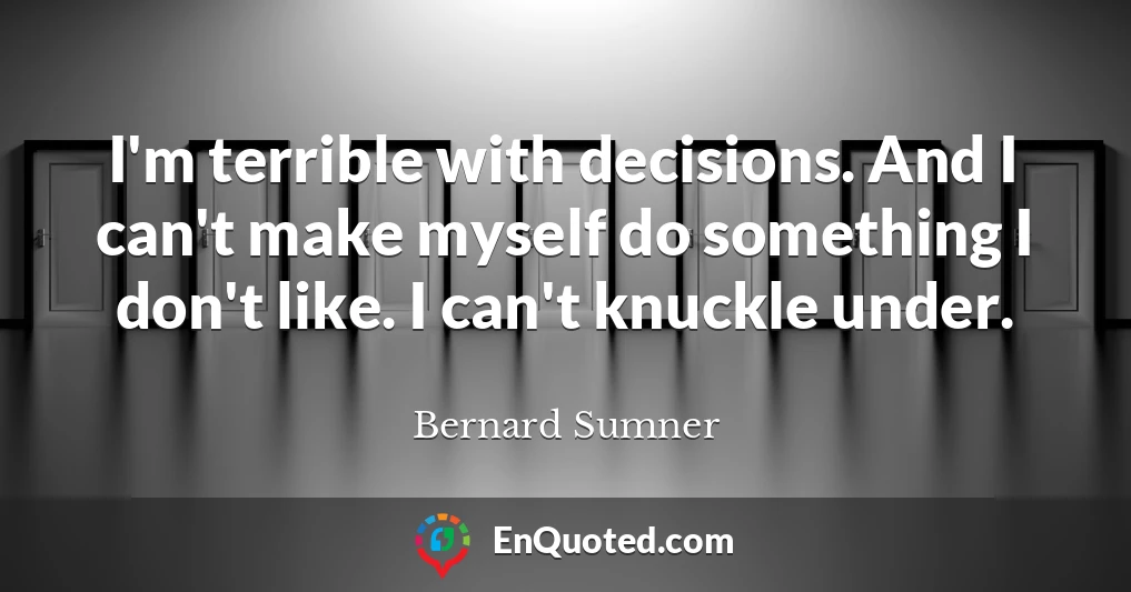 I'm terrible with decisions. And I can't make myself do something I don't like. I can't knuckle under.
