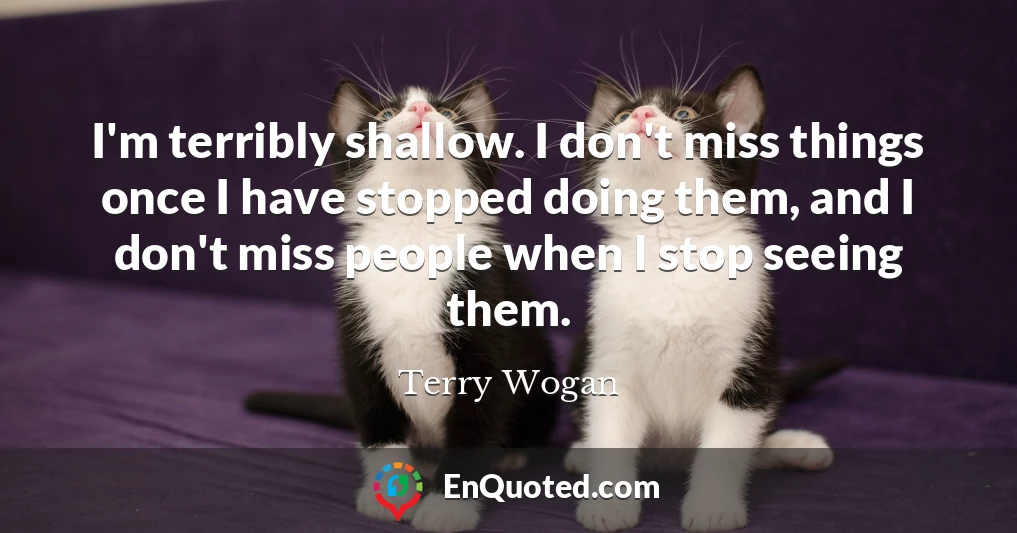 I'm terribly shallow. I don't miss things once I have stopped doing them, and I don't miss people when I stop seeing them.