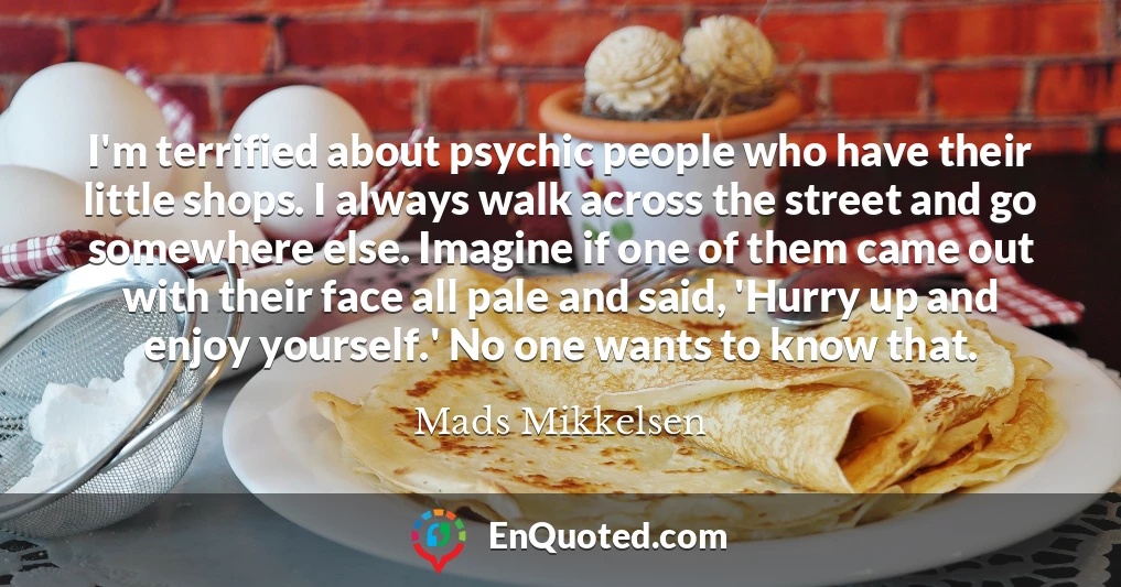 I'm terrified about psychic people who have their little shops. I always walk across the street and go somewhere else. Imagine if one of them came out with their face all pale and said, 'Hurry up and enjoy yourself.' No one wants to know that.