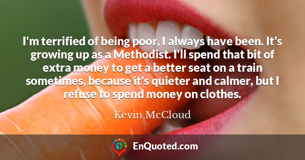 I'm terrified of being poor, I always have been. It's growing up as a Methodist. I'll spend that bit of extra money to get a better seat on a train sometimes, because it's quieter and calmer, but I refuse to spend money on clothes.