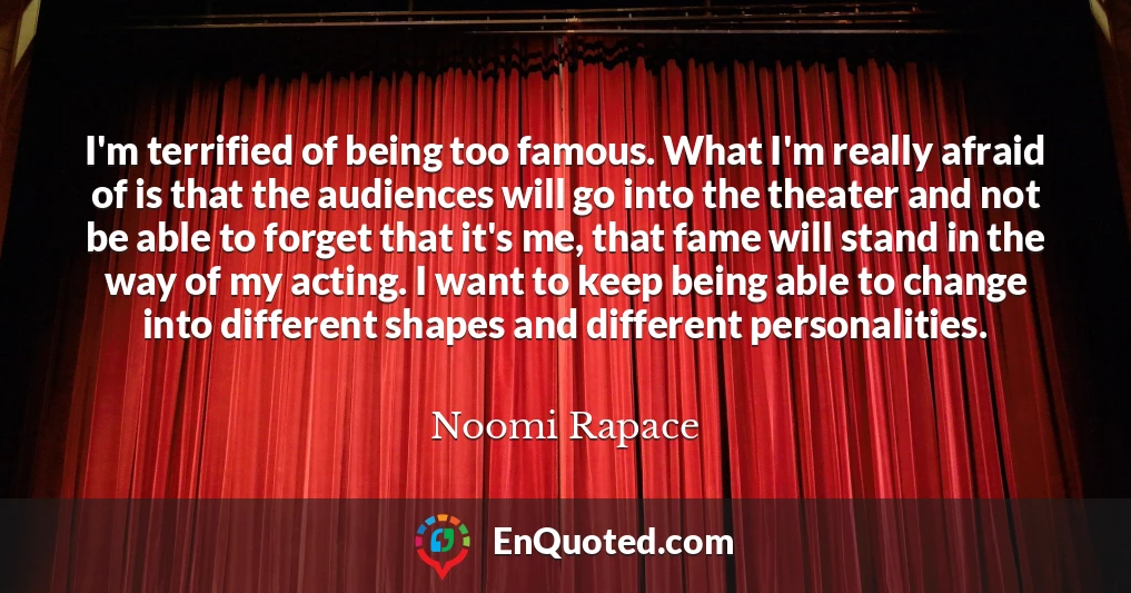 I'm terrified of being too famous. What I'm really afraid of is that the audiences will go into the theater and not be able to forget that it's me, that fame will stand in the way of my acting. I want to keep being able to change into different shapes and different personalities.