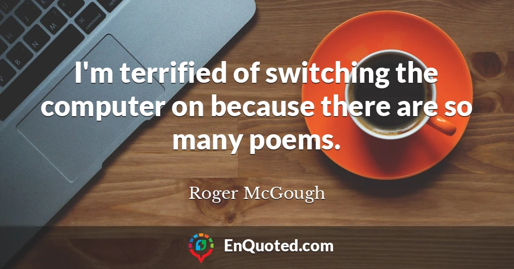 I'm terrified of switching the computer on because there are so many poems.