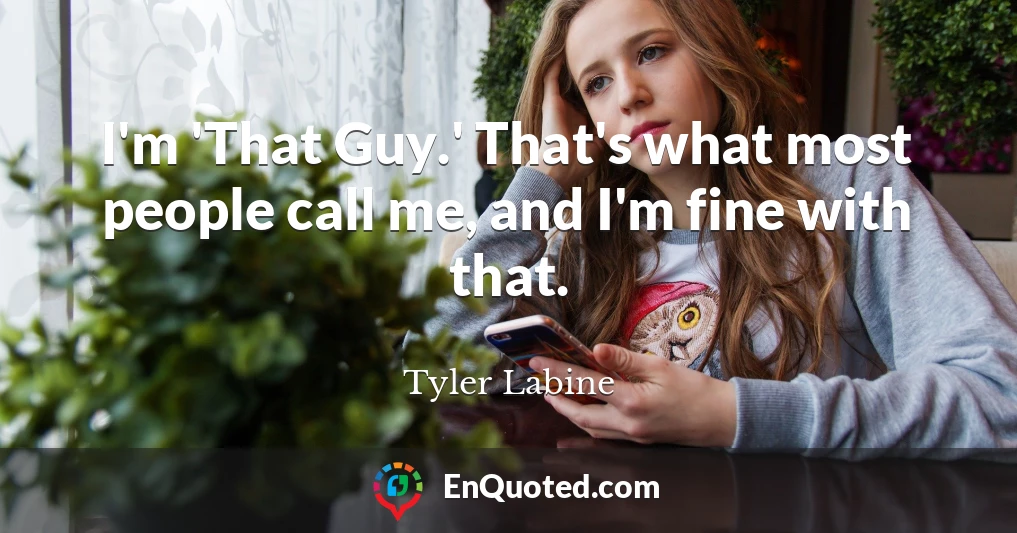 I'm 'That Guy.' That's what most people call me, and I'm fine with that.