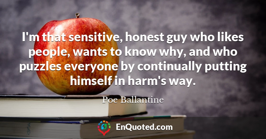 I'm that sensitive, honest guy who likes people, wants to know why, and who puzzles everyone by continually putting himself in harm's way.