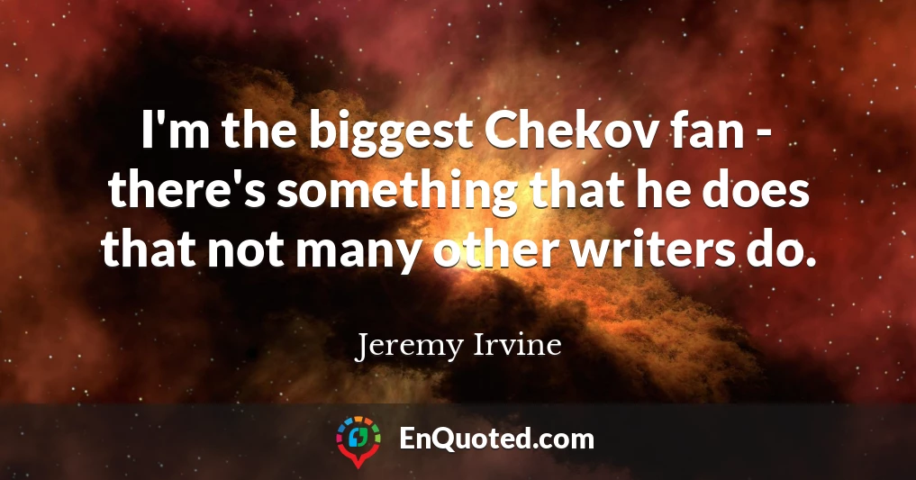 I'm the biggest Chekov fan - there's something that he does that not many other writers do.