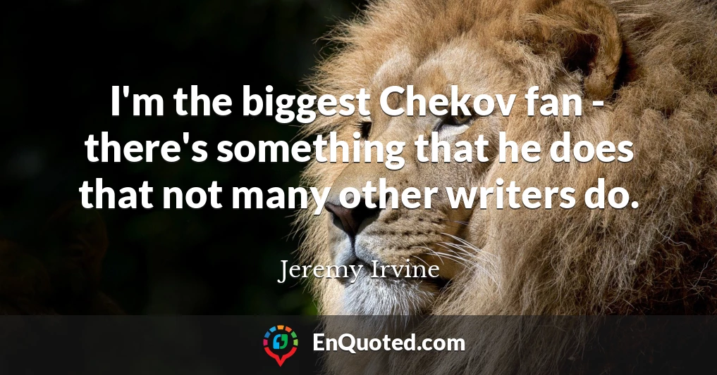 I'm the biggest Chekov fan - there's something that he does that not many other writers do.