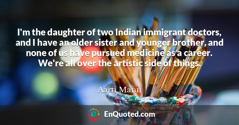 I'm the daughter of two Indian immigrant doctors, and I have an older sister and younger brother, and none of us have pursued medicine as a career. We're all over the artistic side of things.
