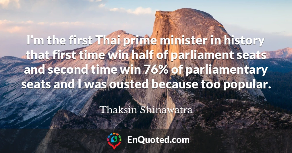 I'm the first Thai prime minister in history that first time win half of parliament seats and second time win 76% of parliamentary seats and I was ousted because too popular.