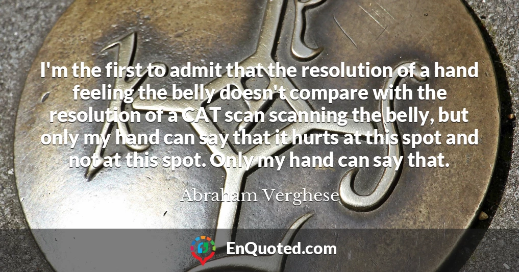 I'm the first to admit that the resolution of a hand feeling the belly doesn't compare with the resolution of a CAT scan scanning the belly, but only my hand can say that it hurts at this spot and not at this spot. Only my hand can say that.