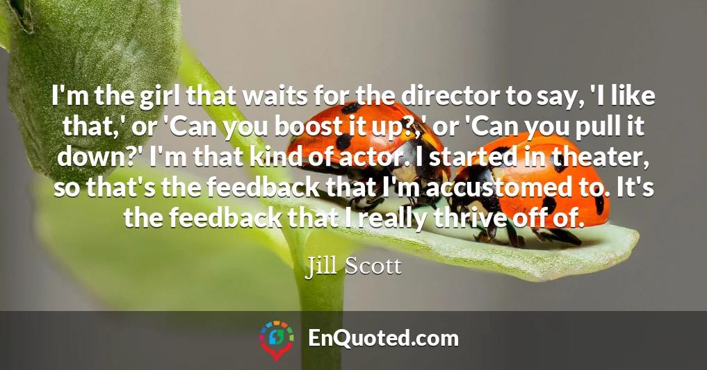 I'm the girl that waits for the director to say, 'I like that,' or 'Can you boost it up?,' or 'Can you pull it down?' I'm that kind of actor. I started in theater, so that's the feedback that I'm accustomed to. It's the feedback that I really thrive off of.