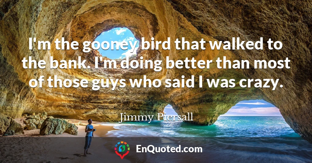 I'm the gooney bird that walked to the bank. I'm doing better than most of those guys who said I was crazy.