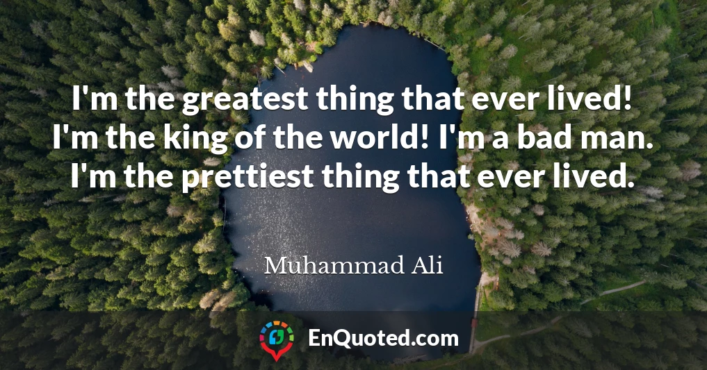 I'm the greatest thing that ever lived! I'm the king of the world! I'm a bad man. I'm the prettiest thing that ever lived.