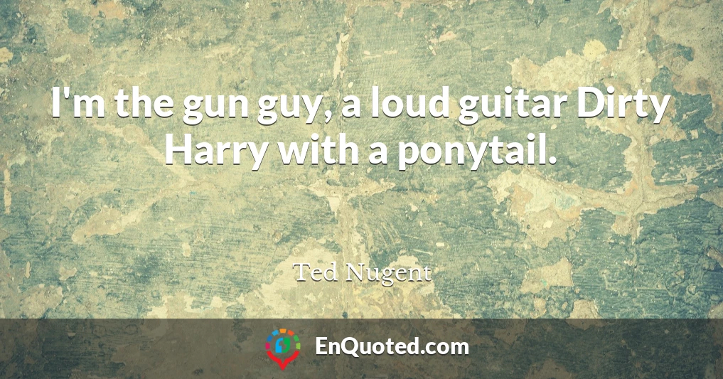 I'm the gun guy, a loud guitar Dirty Harry with a ponytail.