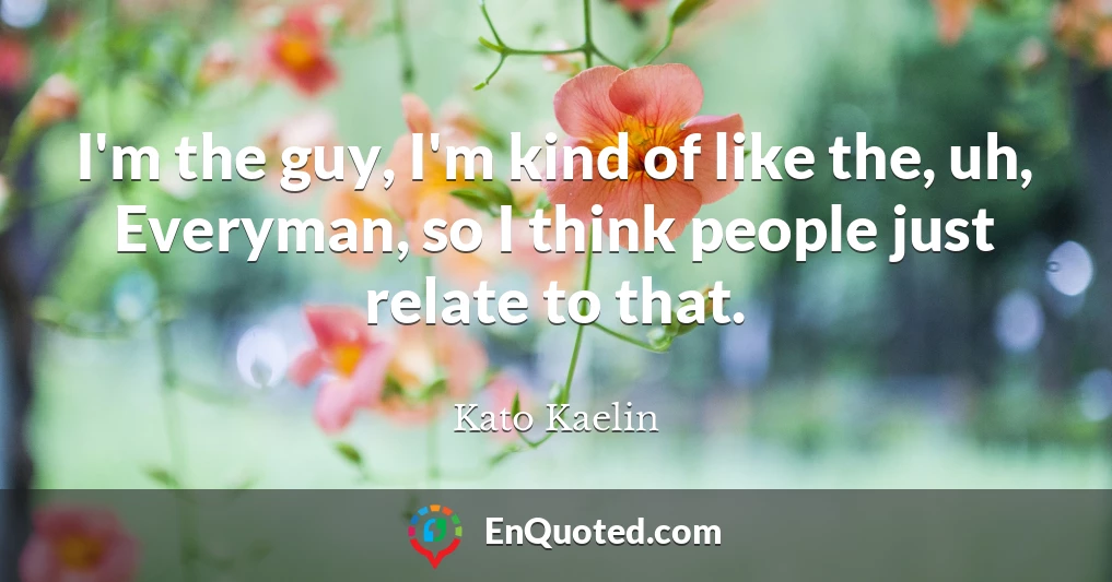 I'm the guy, I'm kind of like the, uh, Everyman, so I think people just relate to that.