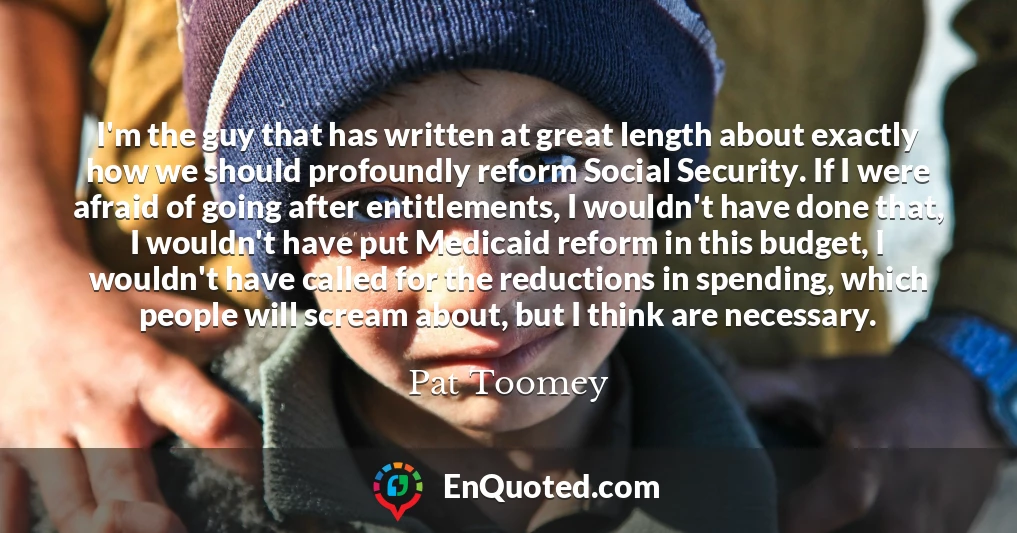 I'm the guy that has written at great length about exactly how we should profoundly reform Social Security. If I were afraid of going after entitlements, I wouldn't have done that, I wouldn't have put Medicaid reform in this budget, I wouldn't have called for the reductions in spending, which people will scream about, but I think are necessary.