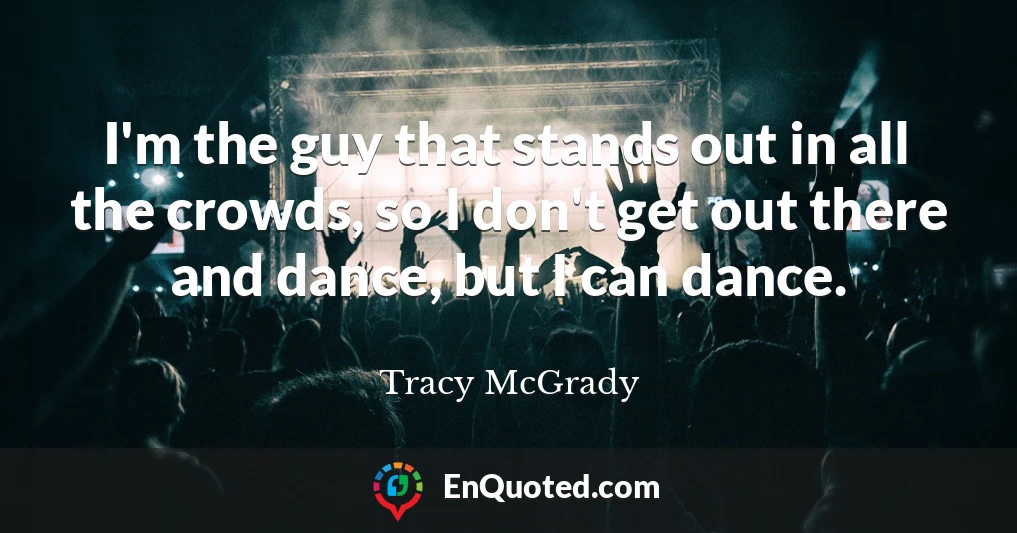 I'm the guy that stands out in all the crowds, so I don't get out there and dance, but I can dance.