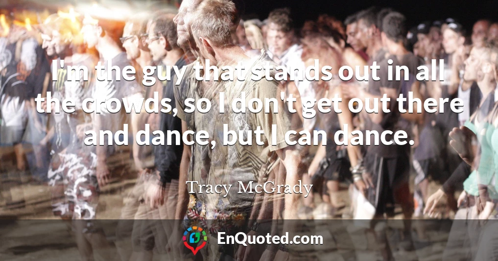 I'm the guy that stands out in all the crowds, so I don't get out there and dance, but I can dance.