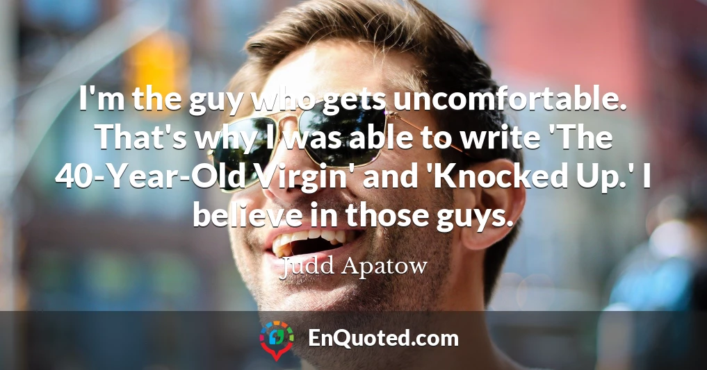 I'm the guy who gets uncomfortable. That's why I was able to write 'The 40-Year-Old Virgin' and 'Knocked Up.' I believe in those guys.
