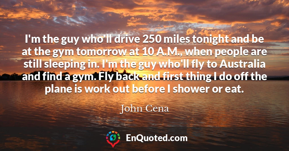 I'm the guy who'll drive 250 miles tonight and be at the gym tomorrow at 10 A.M., when people are still sleeping in. I'm the guy who'll fly to Australia and find a gym. Fly back and first thing I do off the plane is work out before I shower or eat.