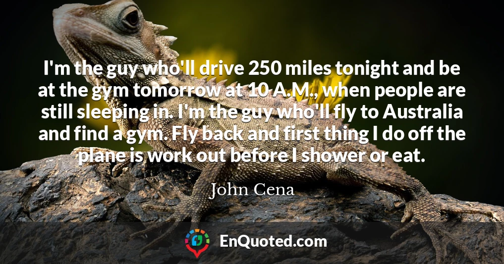 I'm the guy who'll drive 250 miles tonight and be at the gym tomorrow at 10 A.M., when people are still sleeping in. I'm the guy who'll fly to Australia and find a gym. Fly back and first thing I do off the plane is work out before I shower or eat.