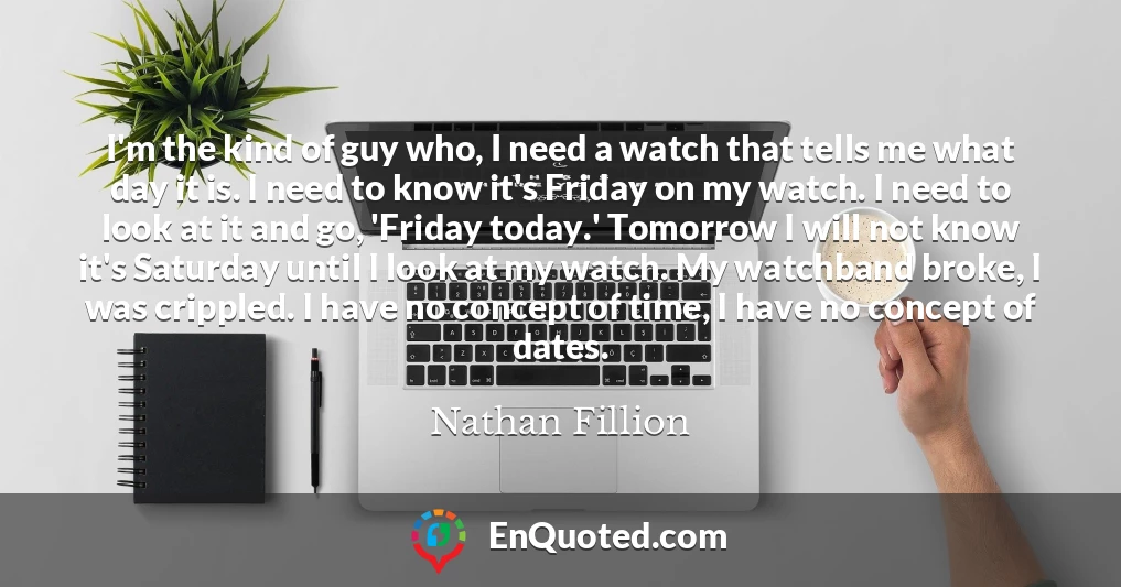 I'm the kind of guy who, I need a watch that tells me what day it is. I need to know it's Friday on my watch. I need to look at it and go, 'Friday today.' Tomorrow I will not know it's Saturday until I look at my watch. My watchband broke, I was crippled. I have no concept of time, I have no concept of dates.