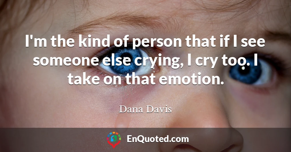 I'm the kind of person that if I see someone else crying, I cry too. I take on that emotion.