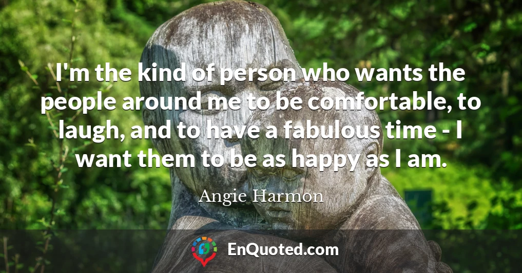 I'm the kind of person who wants the people around me to be comfortable, to laugh, and to have a fabulous time - I want them to be as happy as I am.