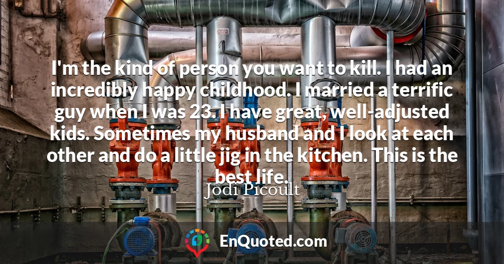 I'm the kind of person you want to kill. I had an incredibly happy childhood. I married a terrific guy when I was 23. I have great, well-adjusted kids. Sometimes my husband and I look at each other and do a little jig in the kitchen. This is the best life.